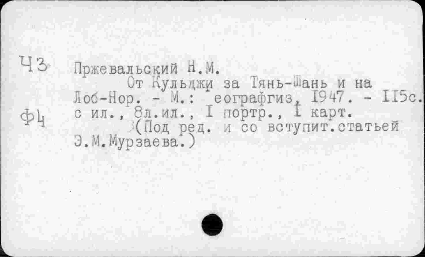 ﻿Пржевальский Н.М.
От Кульджр за Тянь-Шань и на Лоб-Нор. - 4. : еографгиз, 1947. - 115с. с ил., 8л.ил., I портр., I карт.
(Под рец. л со вступит.статьей Э.М.Мурзаева.)